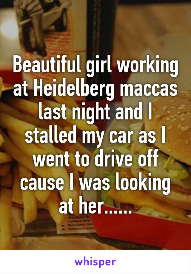 Beautiful girl working at Heidelberg maccas last night and I stalled my car as I went to drive off cause I was looking at her......