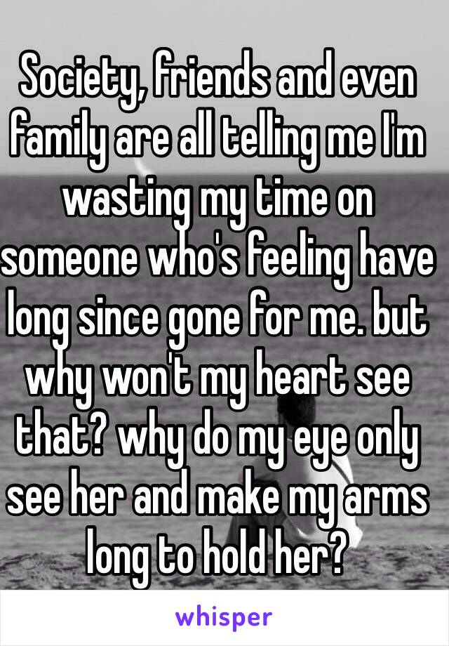 Society, friends and even family are all telling me I'm wasting my time on someone who's feeling have long since gone for me. but why won't my heart see that? why do my eye only see her and make my arms long to hold her?