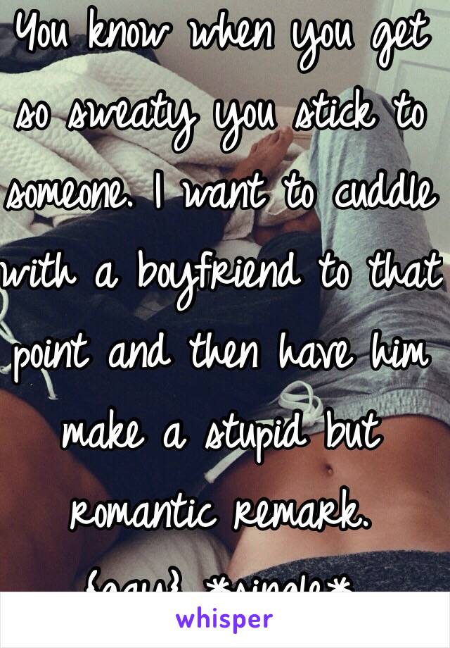 You know when you get so sweaty you stick to someone. I want to cuddle with a boyfriend to that point and then have him make a stupid but romantic remark.
{gay} *single*