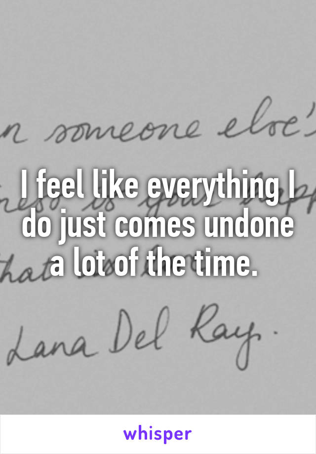 I feel like everything I do just comes undone a lot of the time. 