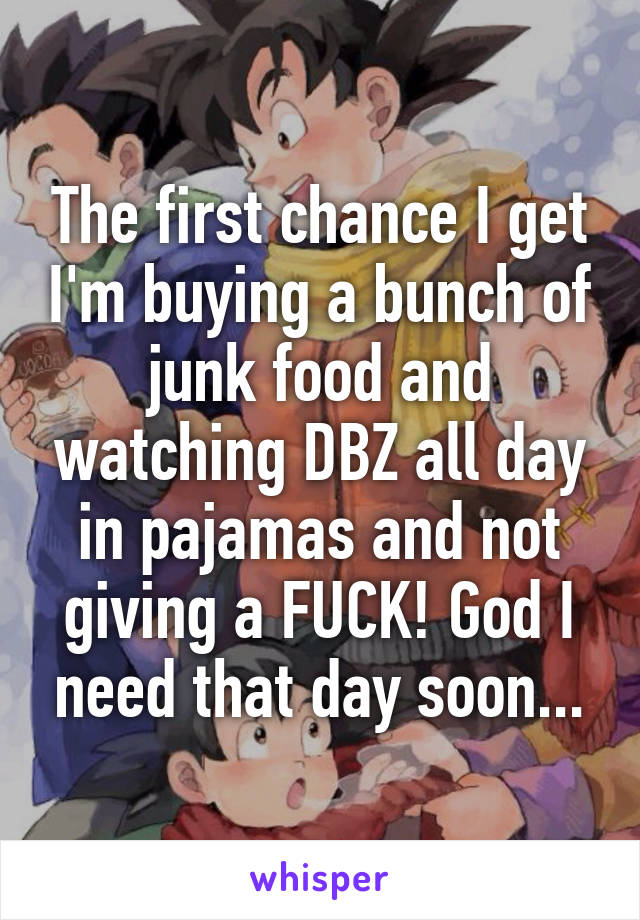 The first chance I get I'm buying a bunch of junk food and watching DBZ all day in pajamas and not giving a FUCK! God I need that day soon...