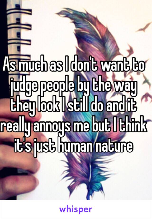 As much as I don't want to judge people by the way they look I still do and it really annoys me but I think it's just human nature 