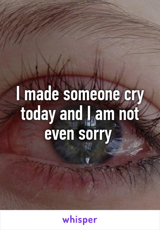 I made someone cry today and I am not even sorry 