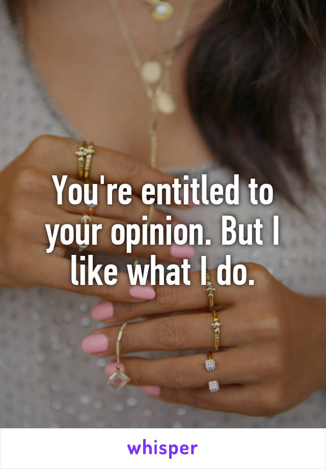 You're entitled to your opinion. But I like what I do.