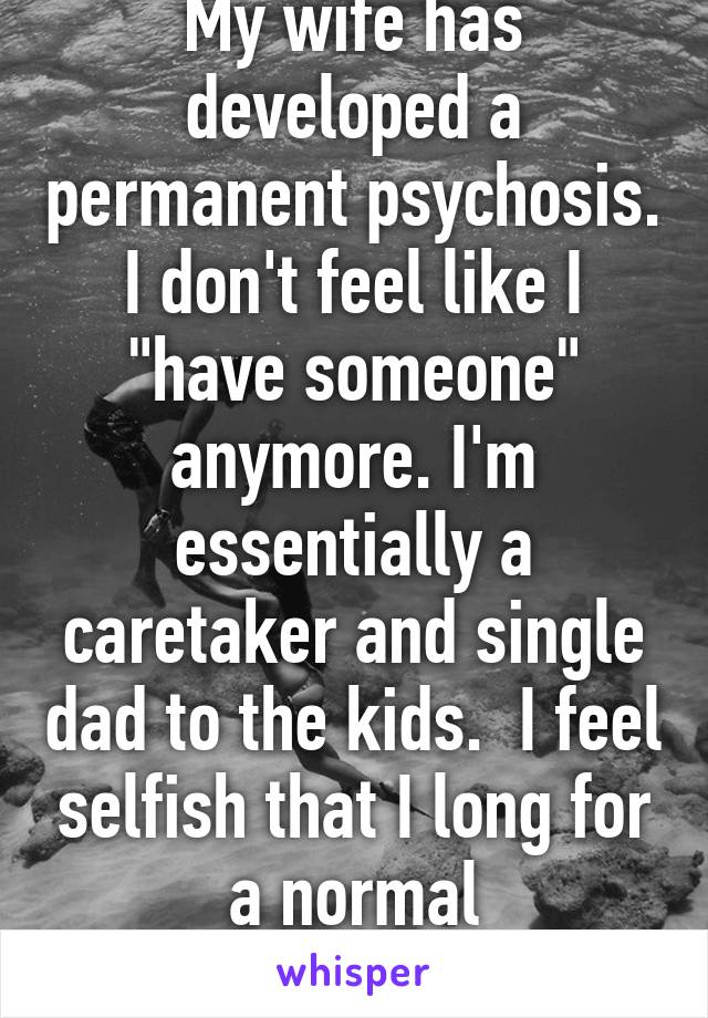 My wife has developed a permanent psychosis. I don't feel like I "have someone" anymore. I'm essentially a caretaker and single dad to the kids.  I feel selfish that I long for a normal relationship. 