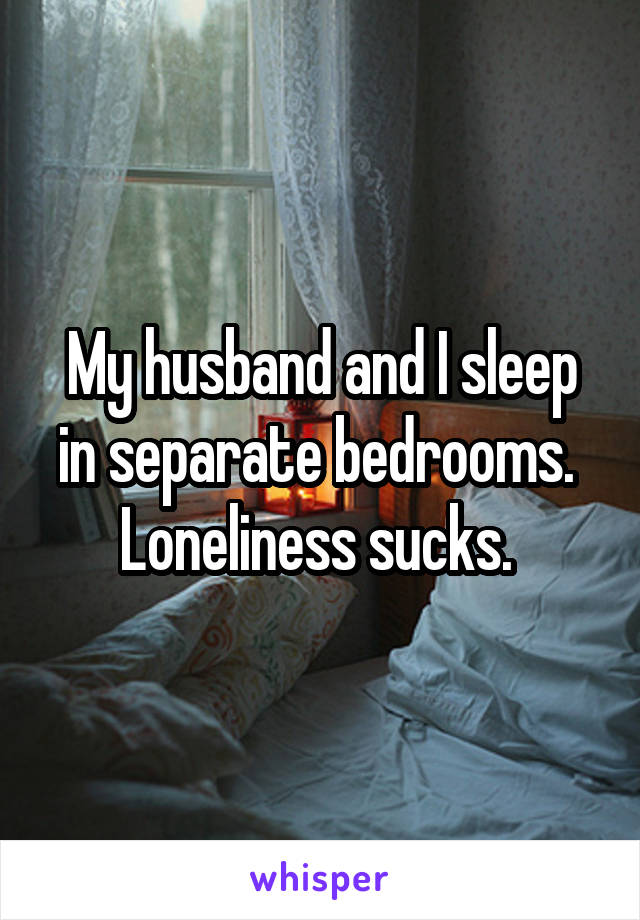 My husband and I sleep in separate bedrooms. 
Loneliness sucks. 