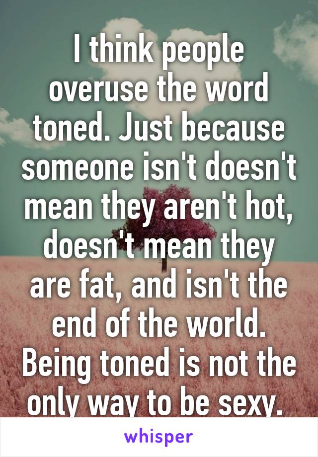 I think people overuse the word toned. Just because someone isn't doesn't mean they aren't hot, doesn't mean they are fat, and isn't the end of the world. Being toned is not the only way to be sexy. 