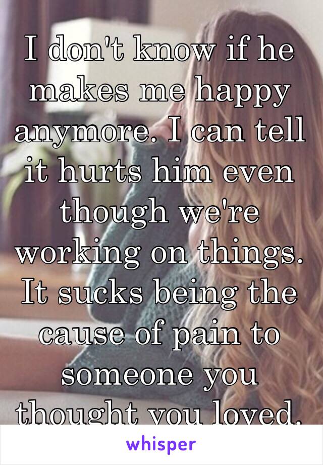 I don't know if he makes me happy anymore. I can tell it hurts him even though we're working on things. It sucks being the cause of pain to someone you thought you loved. 