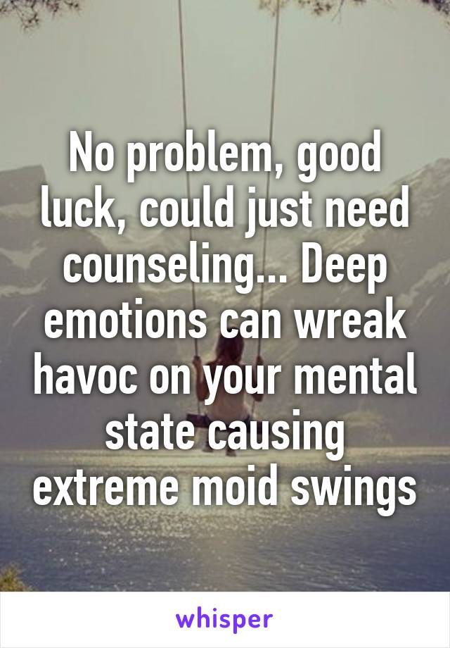 No problem, good luck, could just need counseling... Deep emotions can wreak havoc on your mental state causing extreme moid swings