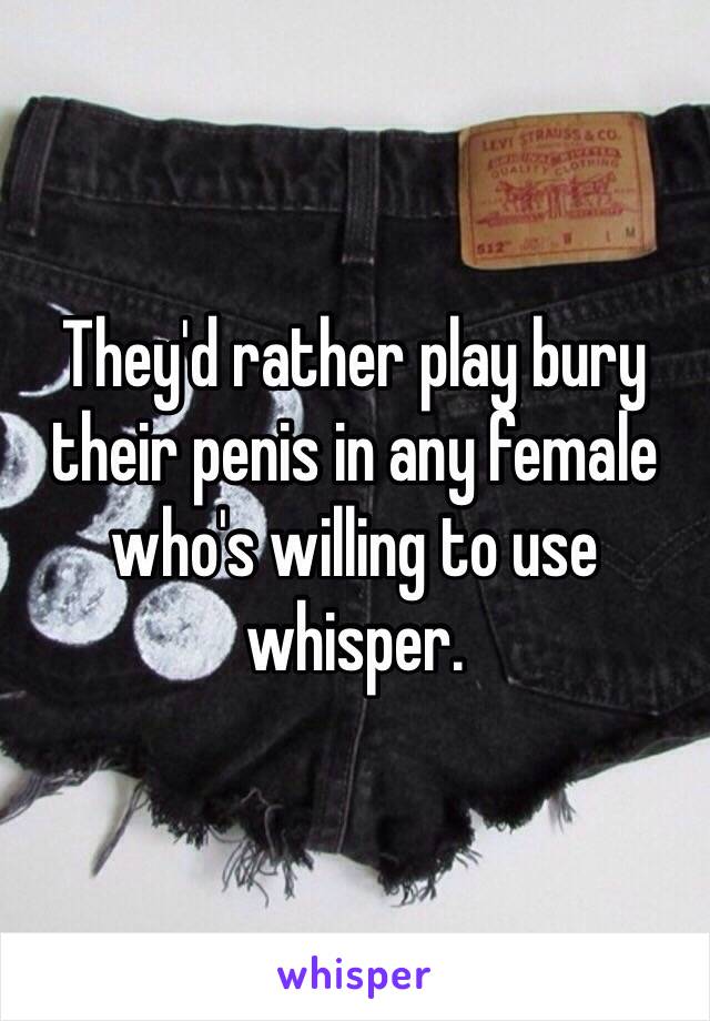 They'd rather play bury their penis in any female who's willing to use whisper. 