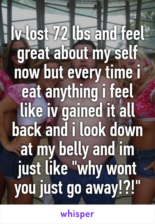 Iv lost 72 lbs and feel great about my self now but every time i eat anything i feel like iv gained it all back and i look down at my belly and im just like "why wont you just go away!?!"