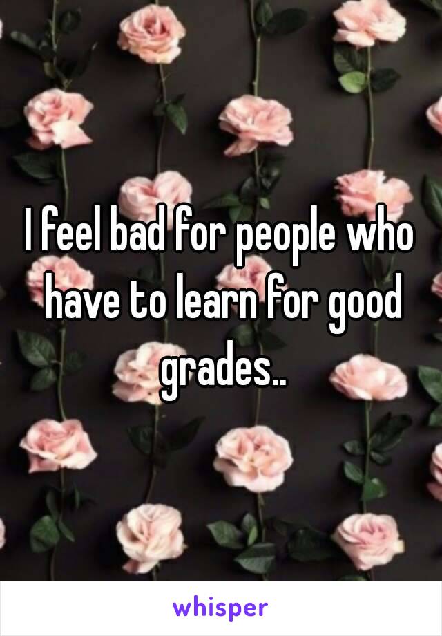 I feel bad for people who have to learn for good grades..