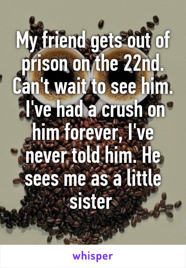 My friend gets out of prison on the 22nd. Can't wait to see him.  I've had a crush on him forever, I've never told him. He sees me as a little sister 
