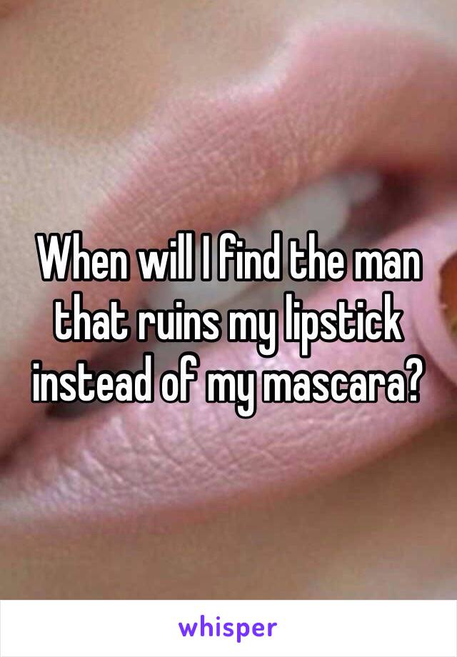 When will I find the man that ruins my lipstick instead of my mascara?