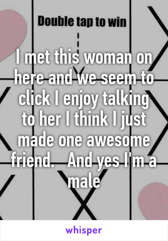 I met this woman on here and we seem to click I enjoy talking to her I think I just made one awesome friend.   And yes I'm a male