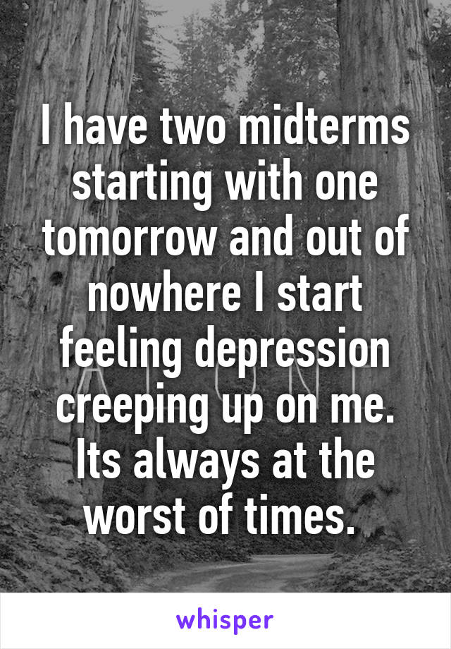 I have two midterms starting with one tomorrow and out of nowhere I start feeling depression creeping up on me. Its always at the worst of times. 