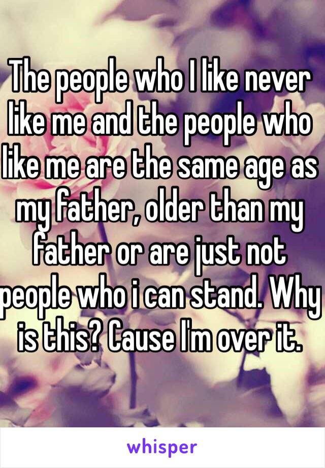 The people who I like never like me and the people who like me are the same age as my father, older than my father or are just not people who i can stand. Why is this? Cause I'm over it. 