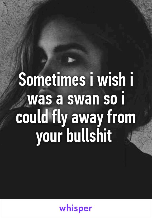 Sometimes i wish i was a swan so i could fly away from your bullshit 