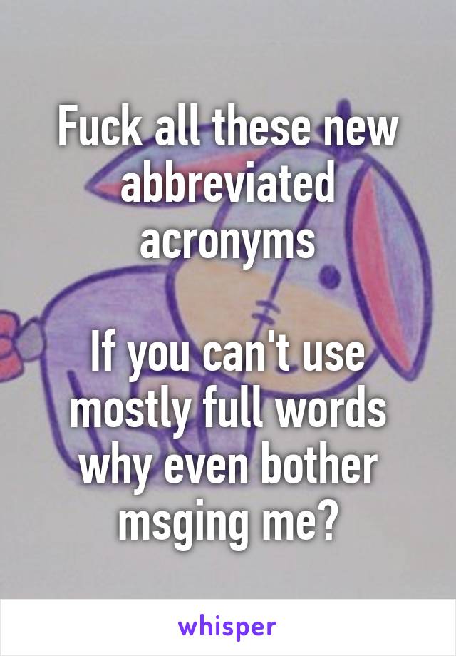 Fuck all these new abbreviated acronyms

If you can't use mostly full words why even bother msging me?