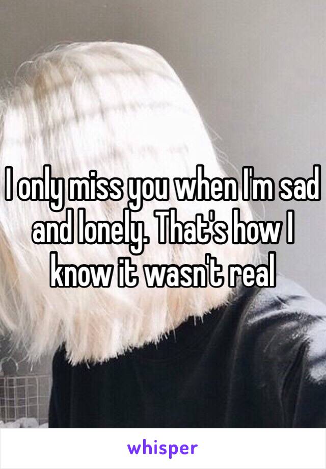 I only miss you when I'm sad and lonely. That's how I know it wasn't real 