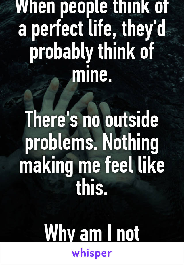 When people think of a perfect life, they'd probably think of mine.

There's no outside problems. Nothing making me feel like this.

Why am I not happy?