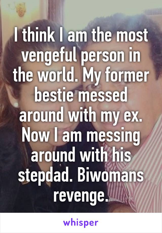 I think I am the most vengeful person in the world. My former bestie messed around with my ex. Now I am messing around with his stepdad. Biwomans revenge.