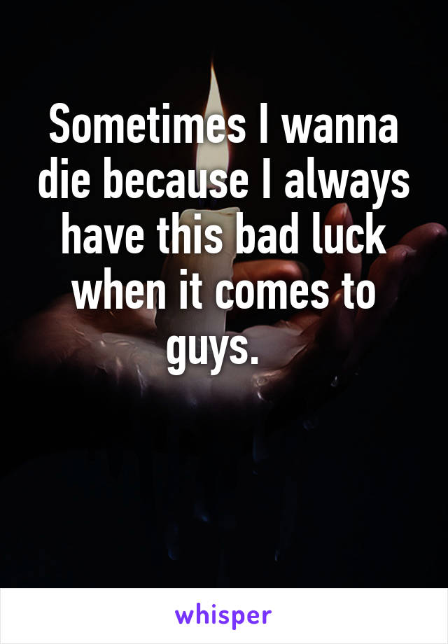 Sometimes I wanna die because I always have this bad luck when it comes to guys.  


