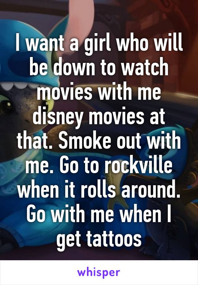 I want a girl who will be down to watch movies with me disney movies at that. Smoke out with me. Go to rockville when it rolls around. Go with me when I get tattoos