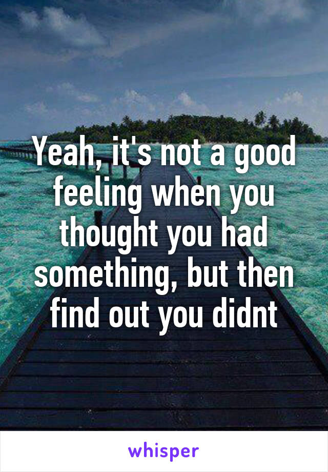 Yeah, it's not a good feeling when you thought you had something, but then find out you didnt