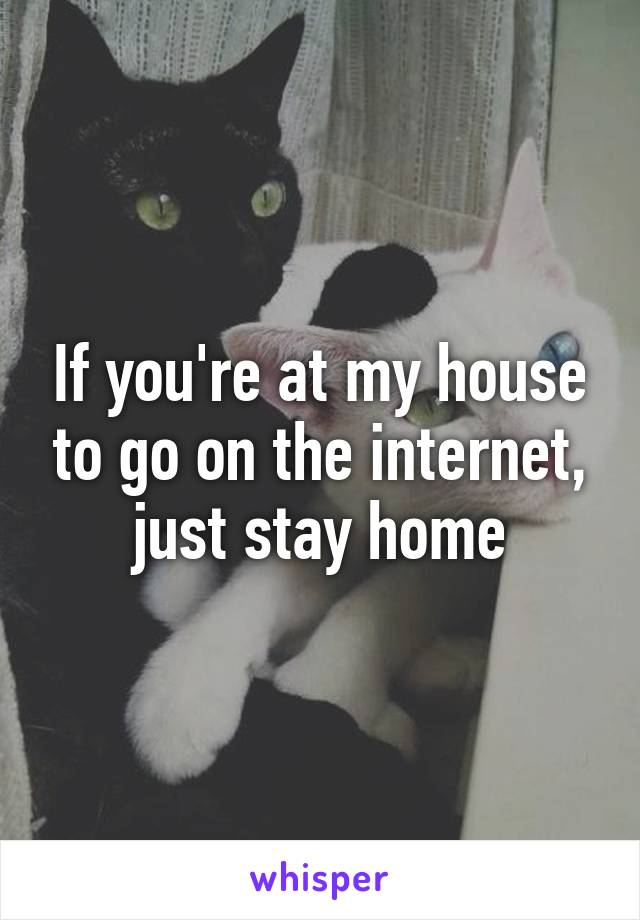If you're at my house to go on the internet, just stay home