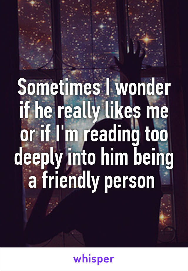 Sometimes I wonder if he really likes me or if I'm reading too deeply into him being a friendly person 