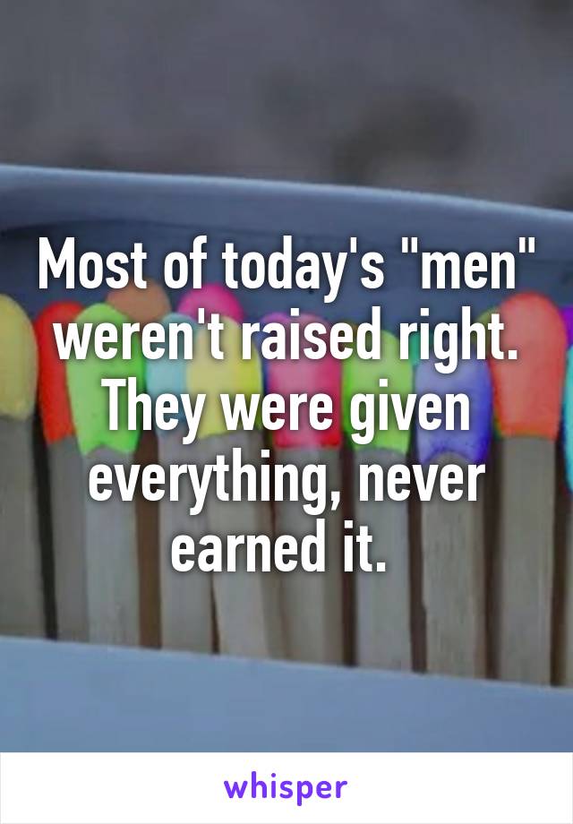 Most of today's "men" weren't raised right. They were given everything, never earned it. 