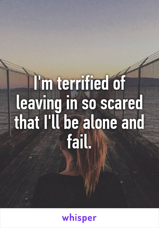 I'm terrified of leaving in so scared that I'll be alone and fail.