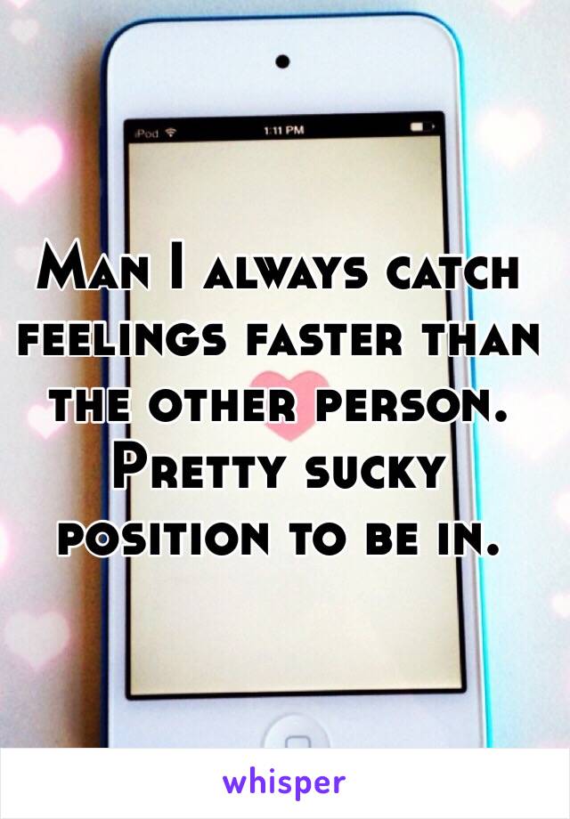 Man I always catch feelings faster than the other person. Pretty sucky position to be in. 