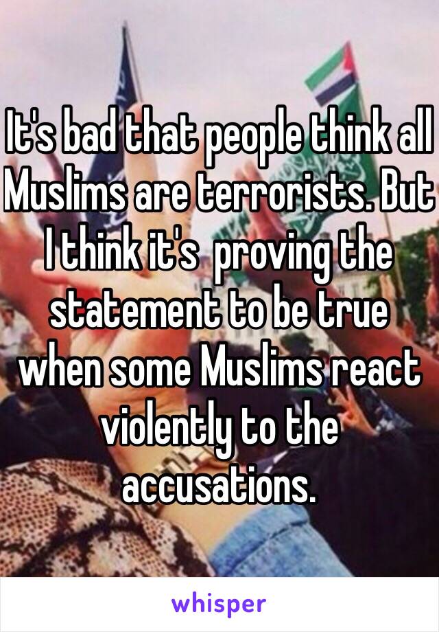 It's bad that people think all Muslims are terrorists. But I think it's  proving the statement to be true when some Muslims react violently to the accusations. 