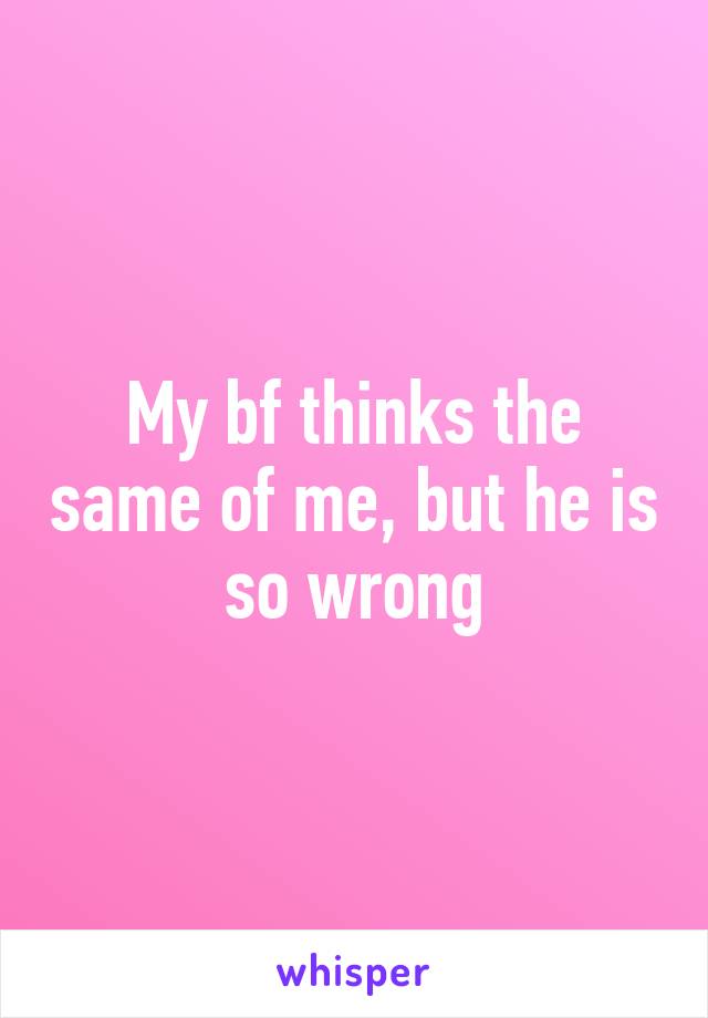 My bf thinks the same of me, but he is so wrong