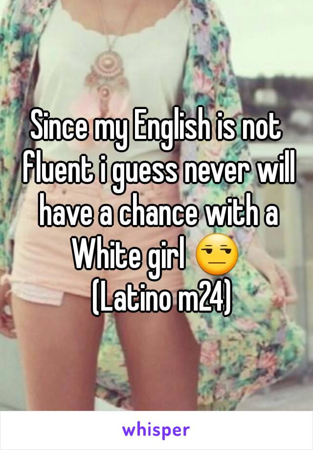 Since my English is not fluent i guess never will have a chance with a White girl 😒 
  (Latino m24)