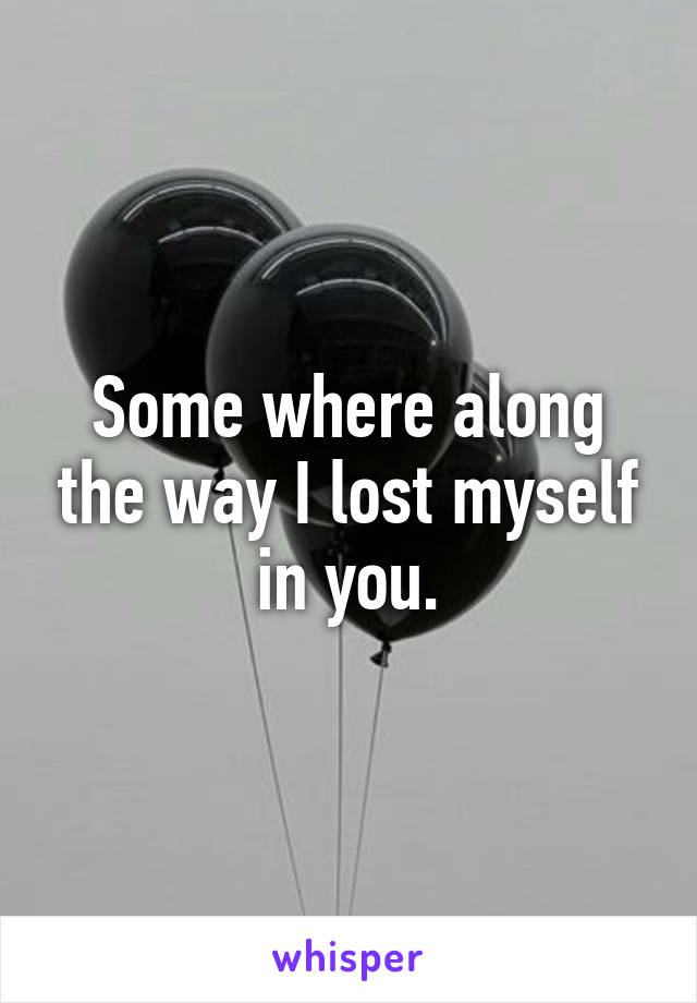 Some where along the way I lost myself in you.