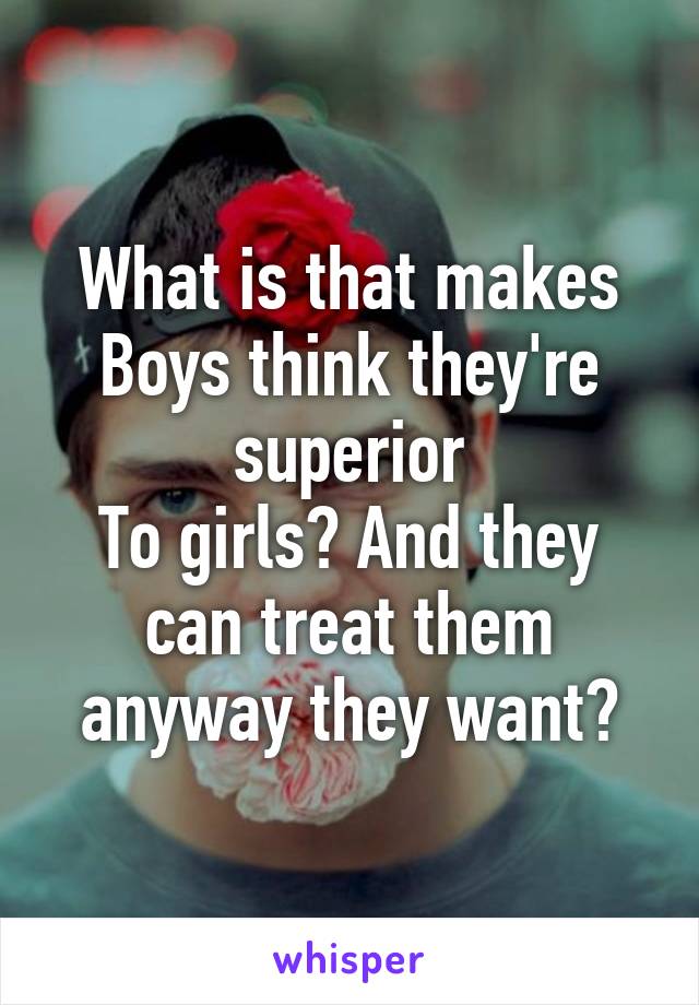 What is that makes
Boys think they're superior
To girls? And they can treat them anyway they want?