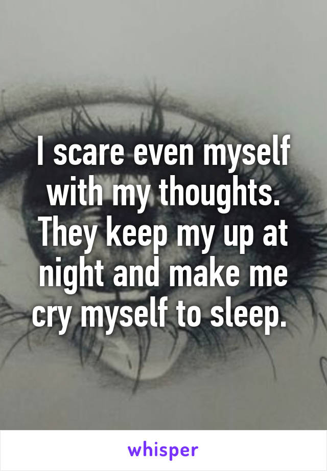 I scare even myself with my thoughts. They keep my up at night and make me cry myself to sleep. 