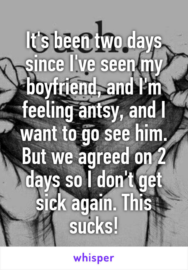 It's been two days since I've seen my boyfriend, and I'm feeling antsy, and I want to go see him. But we agreed on 2 days so I don't get sick again. This sucks!