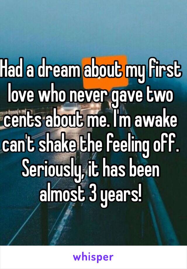 Had a dream about my first love who never gave two cents about me. I'm awake can't shake the feeling off. Seriously, it has been almost 3 years!