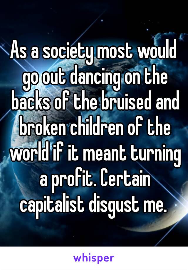 As a society most would go out dancing on the backs of the bruised and broken children of the world if it meant turning a profit. Certain capitalist disgust me. 