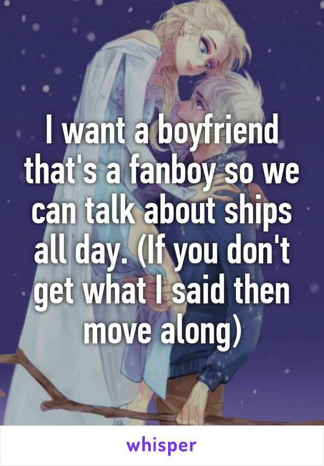 I want a boyfriend that's a fanboy so we can talk about ships all day. (If you don't get what I said then move along)