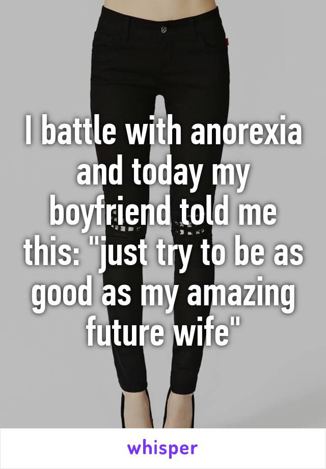 I battle with anorexia and today my boyfriend told me this: "just try to be as good as my amazing future wife"