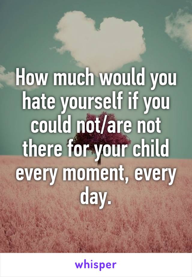 How much would you hate yourself if you could not/are not there for your child every moment, every day.