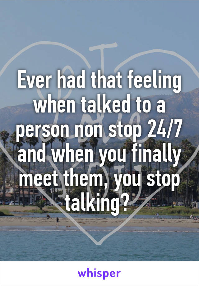 Ever had that feeling when talked to a person non stop 24/7 and when you finally meet them, you stop talking? 