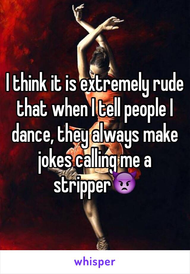 I think it is extremely rude that when I tell people I dance, they always make jokes calling me a stripper👿