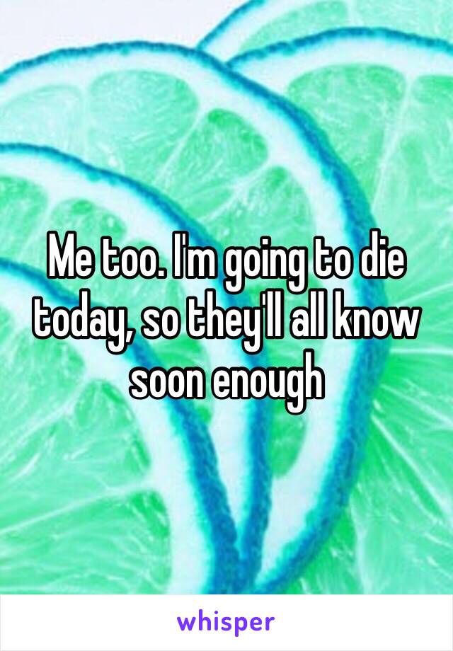 Me too. I'm going to die today, so they'll all know soon enough 