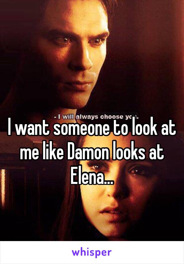 I want someone to look at me like Damon looks at Elena...